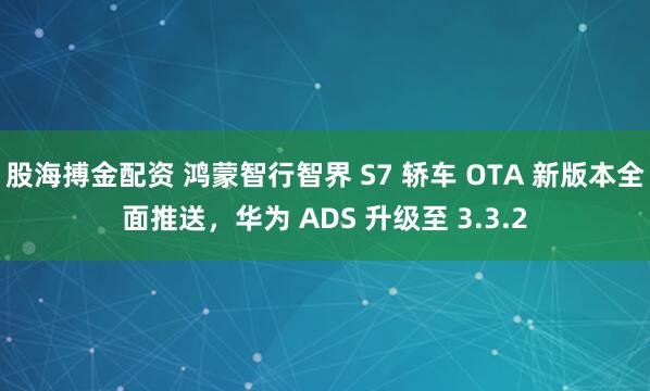 股海搏金配资 鸿蒙智行智界 S7 轿车 OTA 新版本全面推送，华为 ADS 升级至 3.3.2