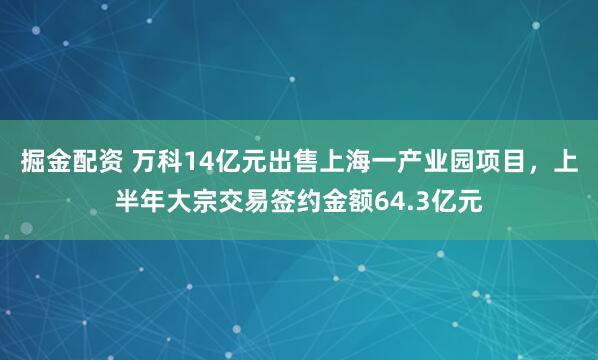 掘金配资 万科14亿元出售上海一产业园项目，上半年大宗交易签约金额64.3亿元