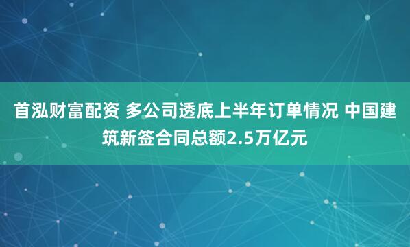 首泓财富配资 多公司透底上半年订单情况 中国建筑新签合同总额2.5万亿元