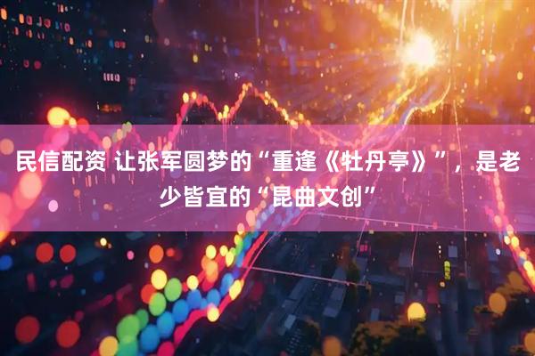 民信配资 让张军圆梦的“重逢《牡丹亭》”，是老少皆宜的“昆曲文创”