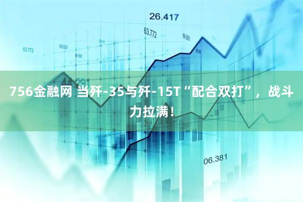 756金融网 当歼-35与歼-15T“配合双打”，战斗力拉满！