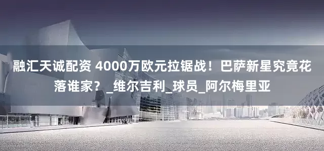 融汇天诚配资 4000万欧元拉锯战！巴萨新星究竟花落谁家？_维尔吉利_球员_阿尔梅里亚