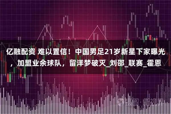 亿融配资 难以置信！中国男足21岁新星下家曝光，加盟业余球队，留洋梦破灭_刘邵_联赛_霍恩