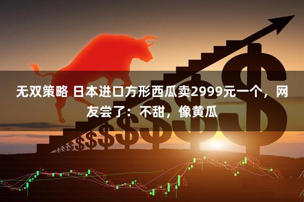 无双策略 日本进口方形西瓜卖2999元一个，网友尝了：不甜，像黄瓜