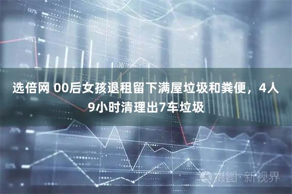 选倍网 00后女孩退租留下满屋垃圾和粪便，4人9小时清理出7车垃圾