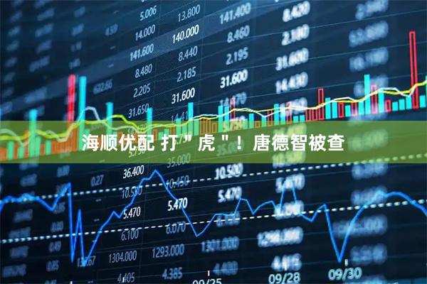 海顺优配 打＂虎＂！唐德智被查