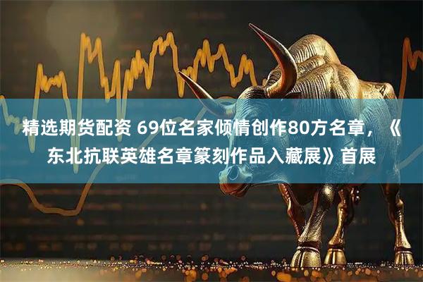 精选期货配资 69位名家倾情创作80方名章，《东北抗联英雄名章篆刻作品入藏展》首展