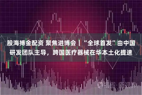 股海搏金配资 聚焦进博会｜“全球首发”由中国研发团队主导，跨国医疗器械在华本土化提速