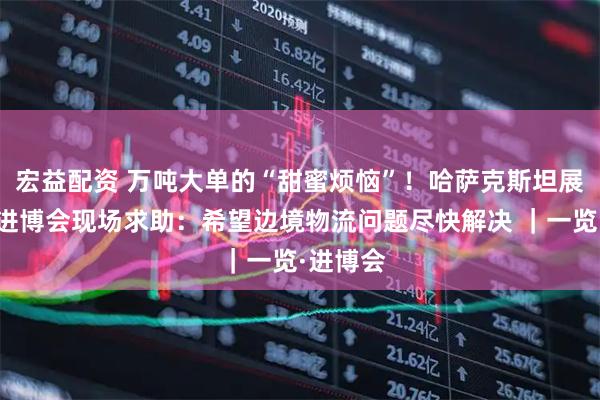 宏益配资 万吨大单的“甜蜜烦恼”！哈萨克斯坦展商首赴进博会现场求助：希望边境物流问题尽快解决 ｜一览·进博会