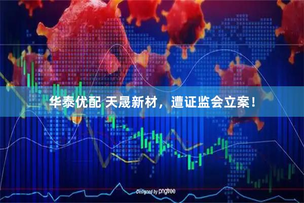 华泰优配 天晟新材，遭证监会立案！