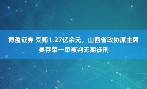 博盈证券 受贿1.27亿余元，山西省政协原主席吴存荣一审被判无期徒刑