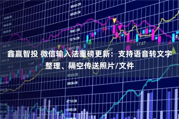 鑫赢智投 微信输入法重磅更新：支持语音转文字整理、隔空传送照片/文件