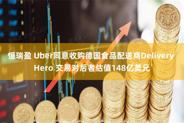 恒瑞盈 Uber同意收购德国食品配送商Delivery Hero 交易对后者估值148亿美元